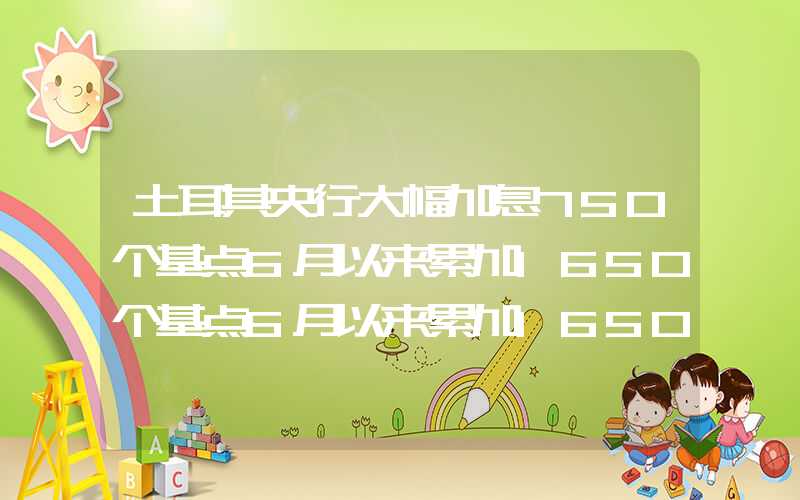 土耳其央行大幅加息750个基点6月以来累加1650个基点6月以来累加1650个基点土耳其央行大幅加息750个基点6月以来累加1650个基点