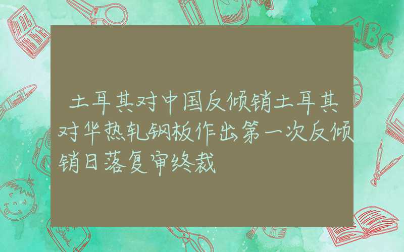 土耳其对中国反倾销土耳其对华热轧钢板作出第一次反倾销日落复审终裁