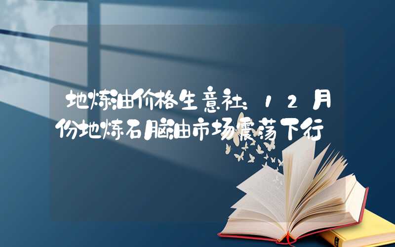 地炼油价格生意社：12月份地炼石脑油市场震荡下行