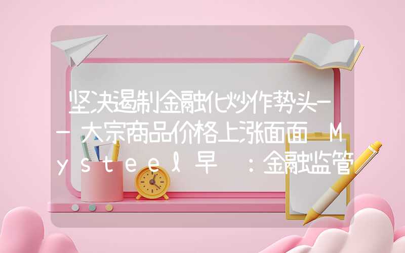 坚决遏制金融化炒作势头——大宗商品价格上涨面面观Mysteel早读：金融监管部门集体发声，大宗商品上周普涨