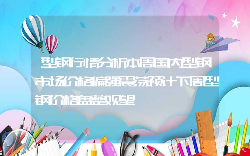 型钢行情分析本周国内型钢市场价格偏强震荡预计下周型钢价格盘整观望