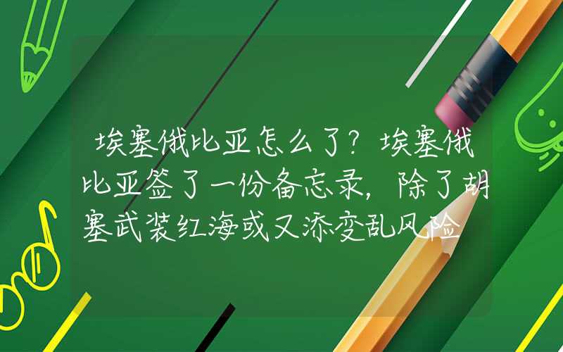 埃塞俄比亚怎么了?埃塞俄比亚签了一份备忘录，除了胡塞武装红海或又添变乱风险