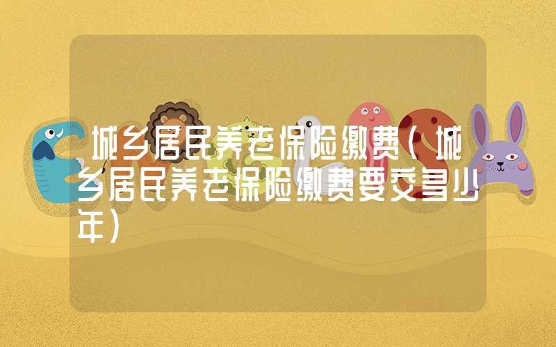 城乡居民养老保险缴费（城乡居民养老保险缴费要交多少年）