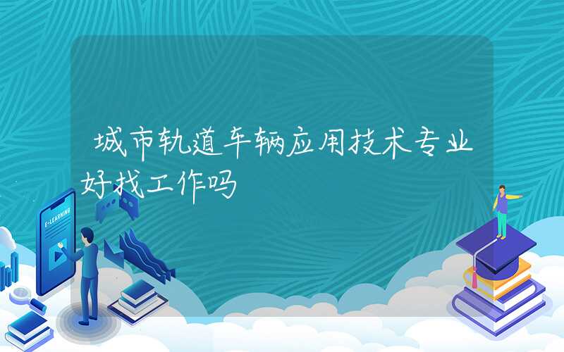 城市轨道车辆应用技术专业好找工作吗