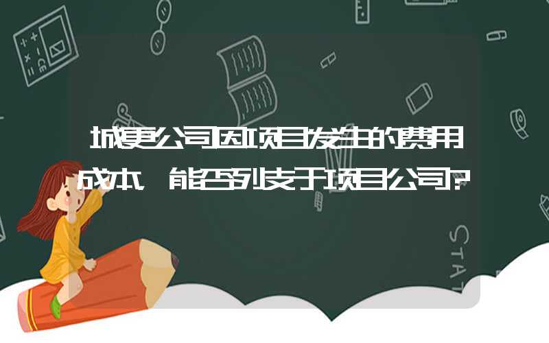 城更公司因项目发生的费用成本，能否列支于项目公司?