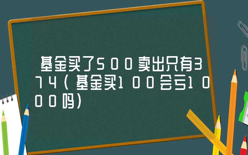 基金买了500卖出只有374（基金买100会亏1000吗）