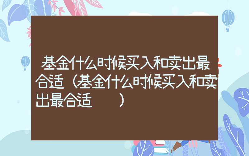 基金什么时候买入和卖出最合适（基金什么时候买入和卖出最合适视频）