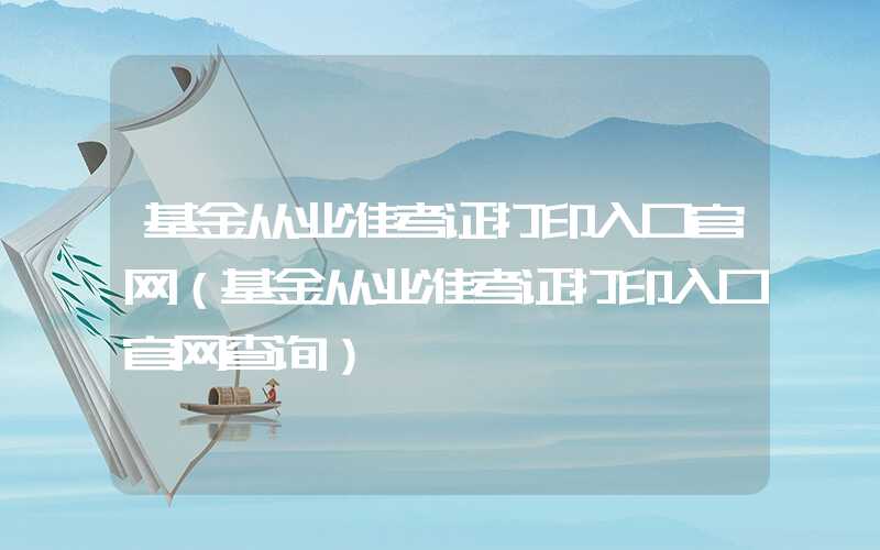 基金从业准考证打印入口官网（基金从业准考证打印入口官网查询）