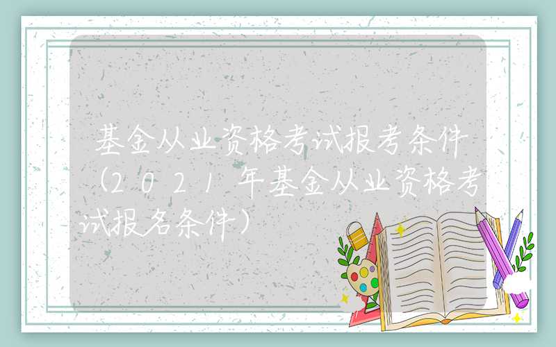 基金从业资格考试报考条件（2021年基金从业资格考试报名条件）