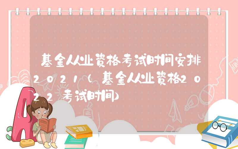 基金从业资格考试时间安排2021（基金从业资格2022考试时间）