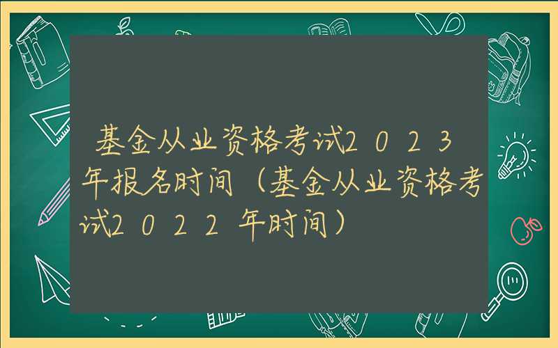 基金从业资格考试2023年报名时间（基金从业资格考试2022年时间）