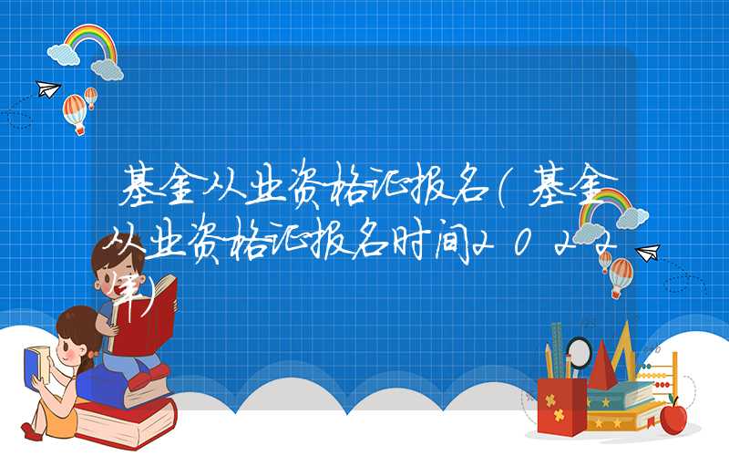 基金从业资格证报名（基金从业资格证报名时间2022年）