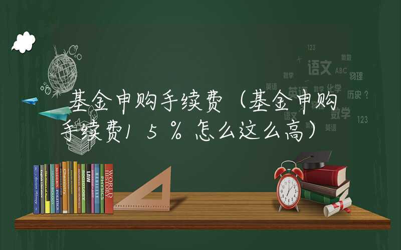 基金申购手续费（基金申购手续费15%怎么这么高）