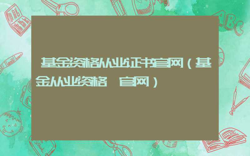 基金资格从业证书官网（基金从业资格 官网）