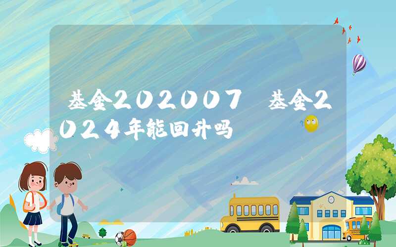 基金202007（基金2024年能回升吗）