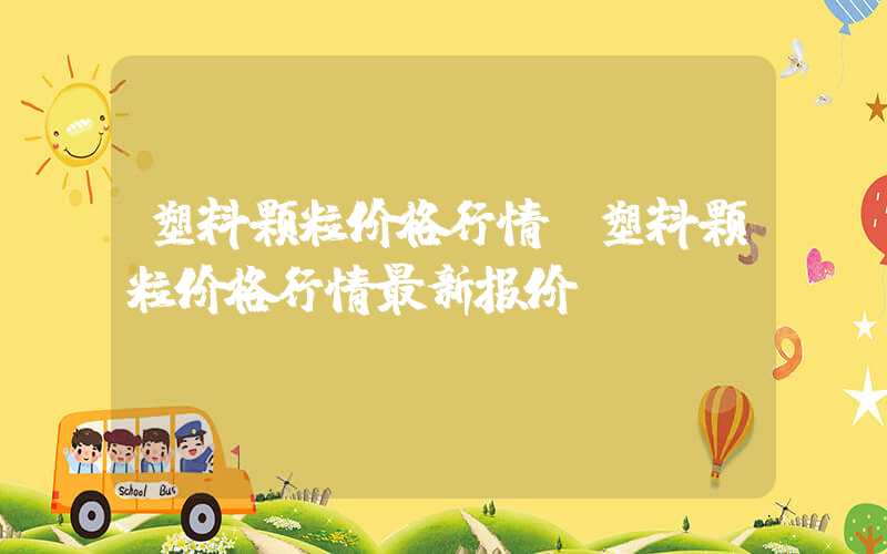 塑料颗粒价格行情（塑料颗粒价格行情最新报价）