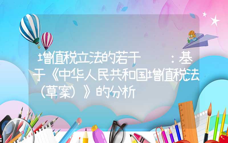 增值税立法的若干问题：基于《中华人民共和国增值税法（草案）》的分析