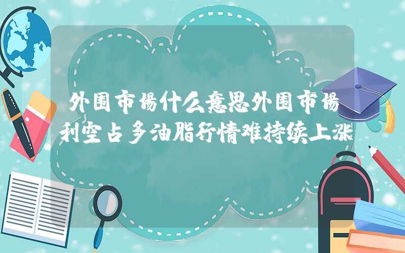 外围市场什么意思外围市场利空占多油脂行情难持续上涨