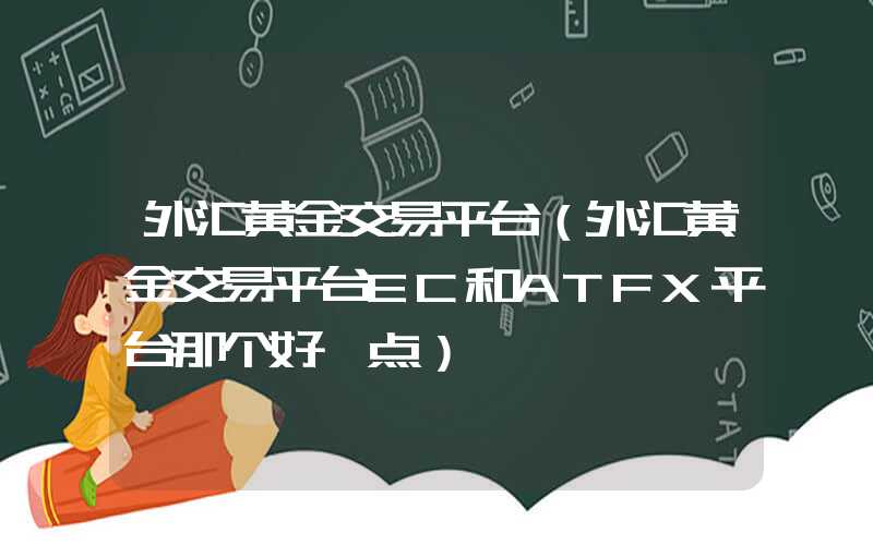 外汇黄金交易平台（外汇黄金交易平台EC和ATFX平台那个好一点）