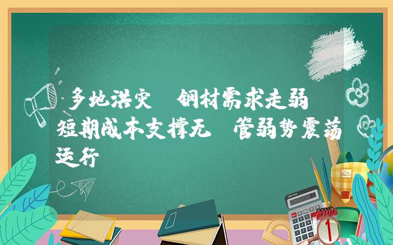 多地洪灾 钢材需求走弱 短期成本支撑无缝管弱势震荡运行