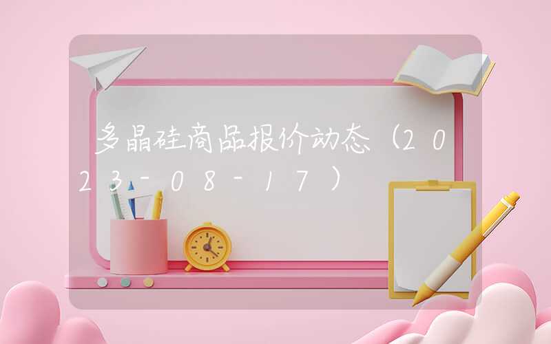 多晶硅商品报价动态（2023-08-17）