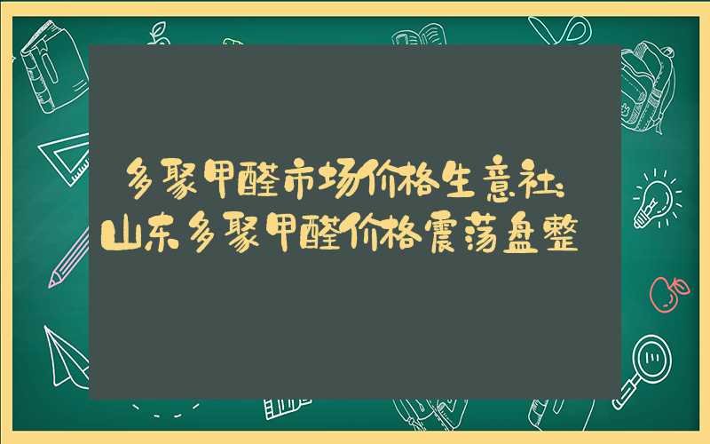 多聚甲醛市场价格生意社：山东多聚甲醛价格震荡盘整