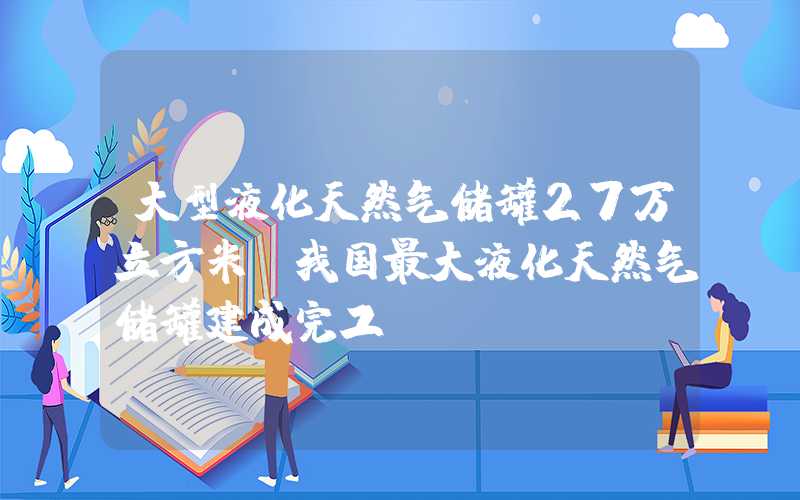 大型液化天然气储罐27万立方米！我国最大液化天然气储罐建成完工