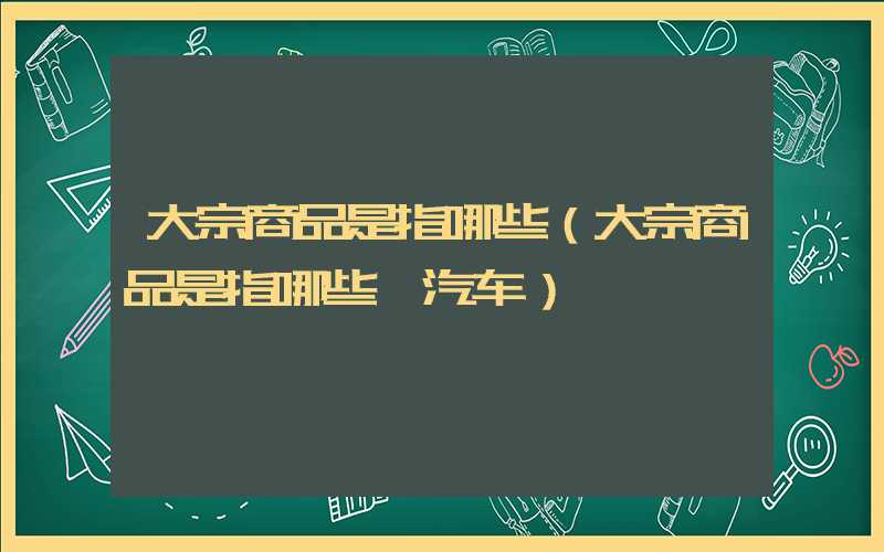 大宗商品是指哪些（大宗商品是指哪些 汽车）