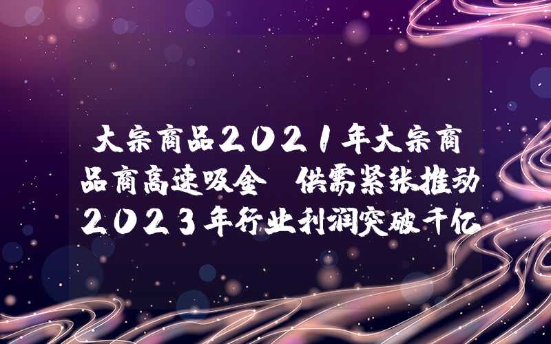 大宗商品2021年大宗商品商高速吸金！供需紧张推动2023年行业利润突破千亿美元