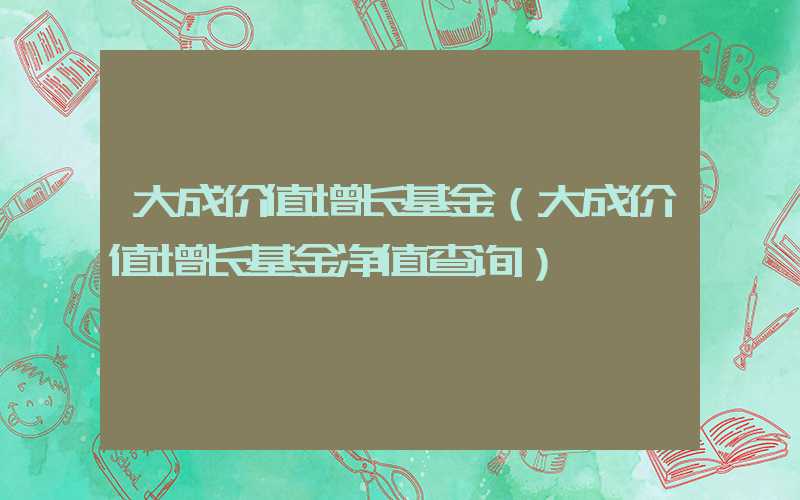 大成价值增长基金（大成价值增长基金净值查询）