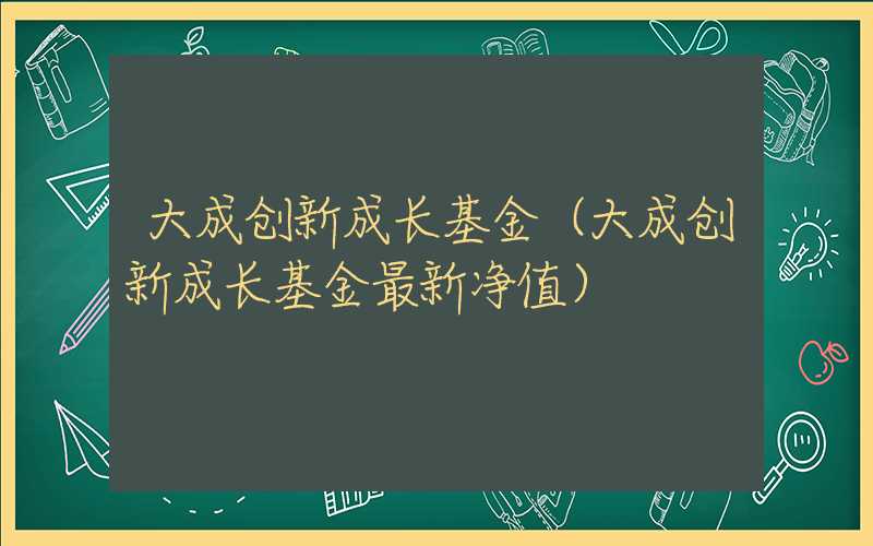 大成创新成长基金（大成创新成长基金最新净值）