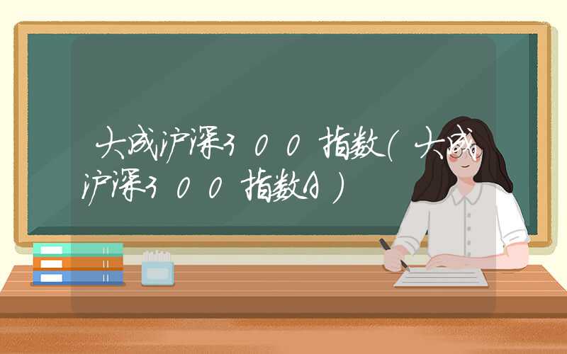 大成沪深300指数（大成沪深300指数A）