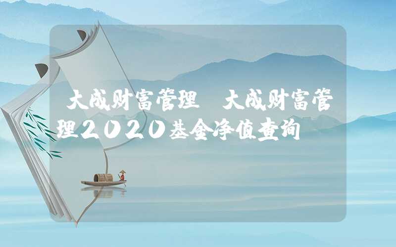 大成财富管理（大成财富管理2020基金净值查询）