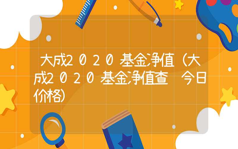 大成2020基金净值（大成2020基金净值查询今日价格）