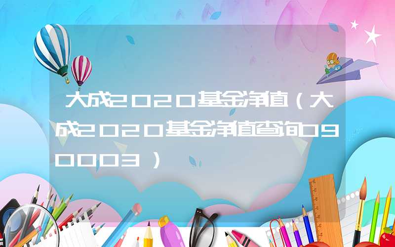 大成2020基金净值（大成2020基金净值查询090003）