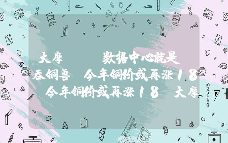 大摩：AI数据中心就是“吞铜兽”今年铜价或再涨18%今年铜价或再涨18%大摩：AI数据中心就是“吞铜兽”今年铜价或再涨18%