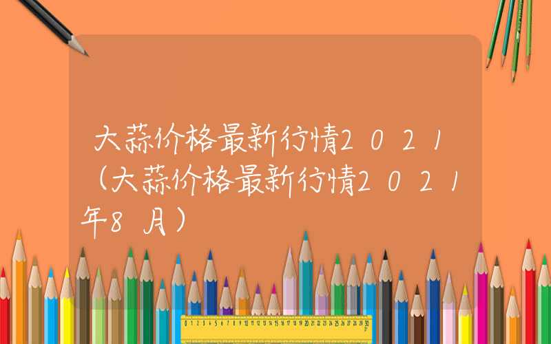 大蒜价格最新行情2021（大蒜价格最新行情2021年8月）