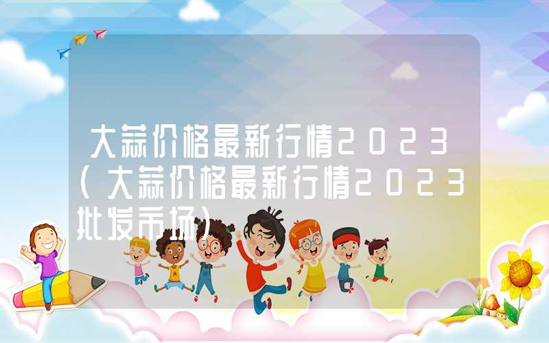 大蒜价格最新行情2023（大蒜价格最新行情2023批发市场）