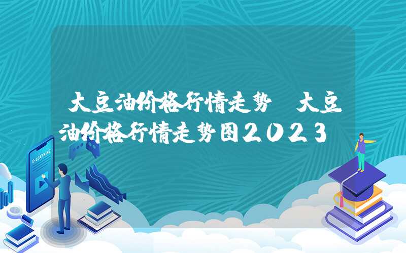 大豆油价格行情走势（大豆油价格行情走势图2023）