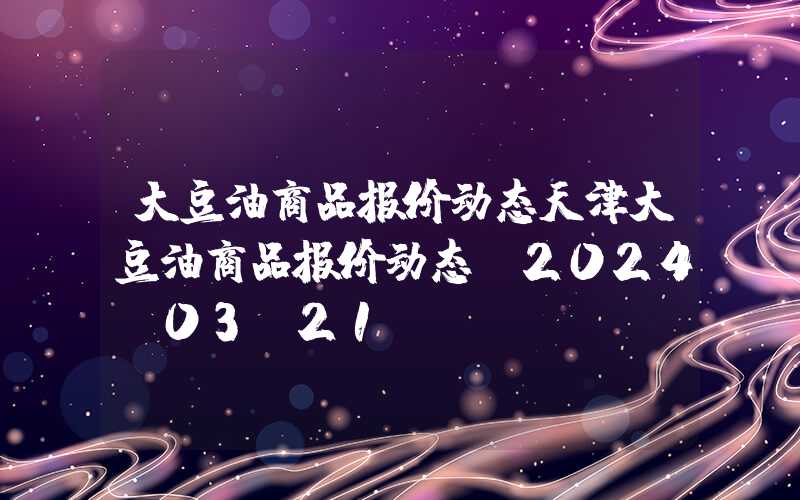 大豆油商品报价动态天津大豆油商品报价动态（2024-03-21）