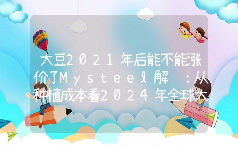 大豆2021年后能不能涨价了Mysteel解读：从种植成本看2024年全球大豆价格中枢或将下移