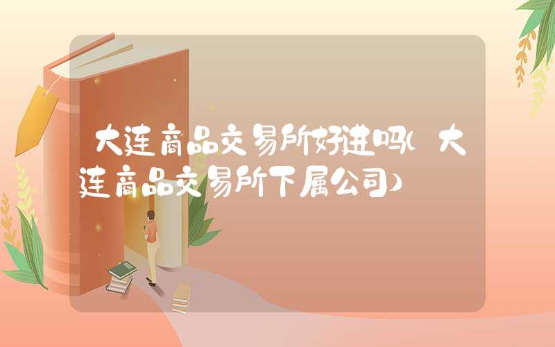 大连商品交易所好进吗（大连商品交易所下属公司）