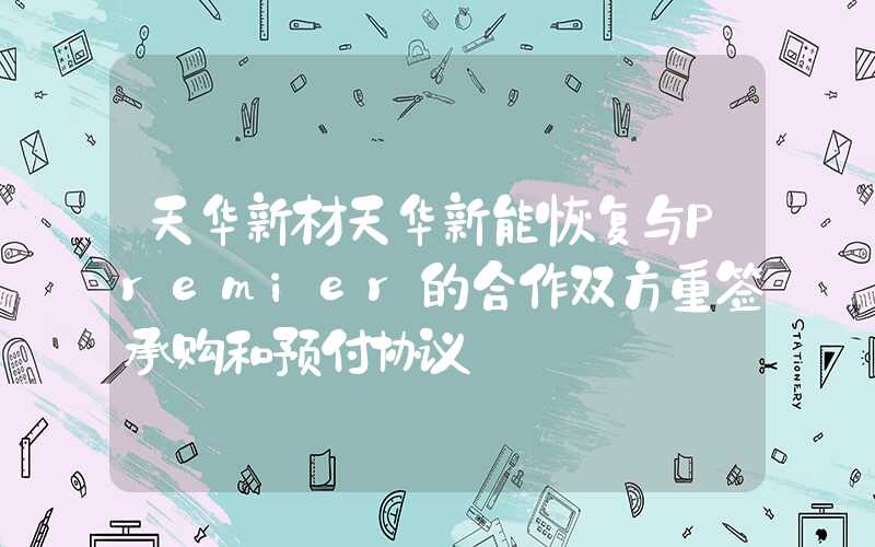 天华新材天华新能恢复与Premier的合作双方重签承购和预付协议