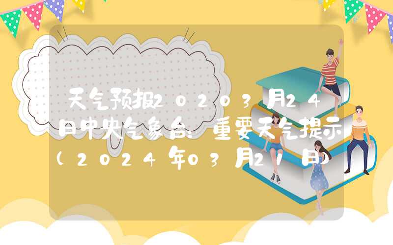 天气预报20203月24日中央气象台：重要天气提示（2024年03月21日）