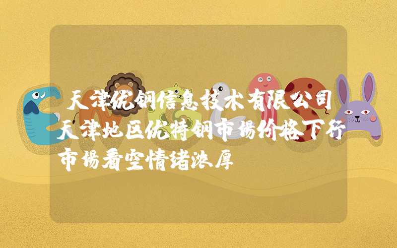 天津优钢信息技术有限公司天津地区优特钢市场价格下行市场看空情绪浓厚