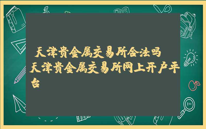 天津贵金属交易所合法吗（天津贵金属交易所网上开户平台）