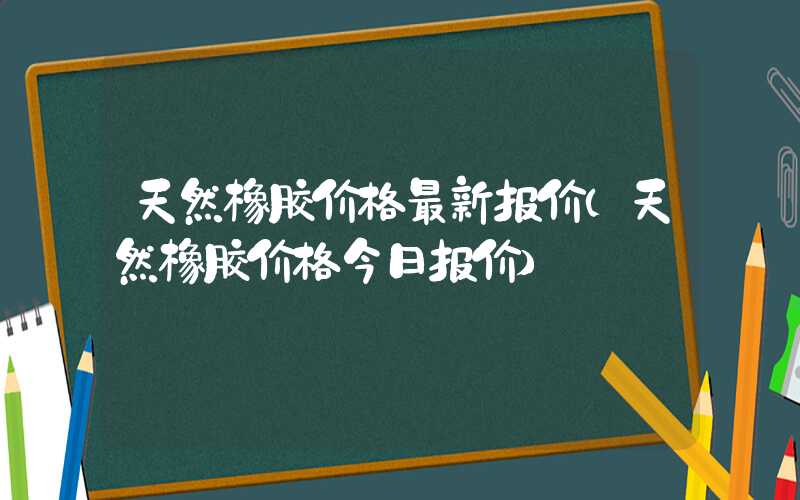 天然橡胶价格最新报价（天然橡胶价格今日报价）