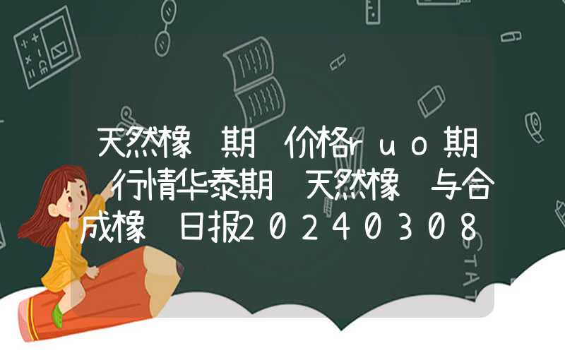 天然橡胶期货价格ruo期货行情华泰期货天然橡胶与合成橡胶日报20240308：价格延续小幅调整