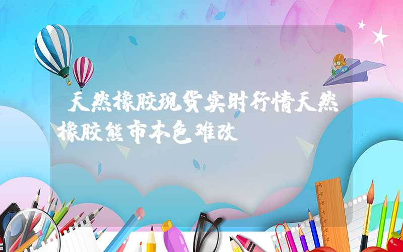 天然橡胶现货实时行情天然橡胶熊市本色难改？