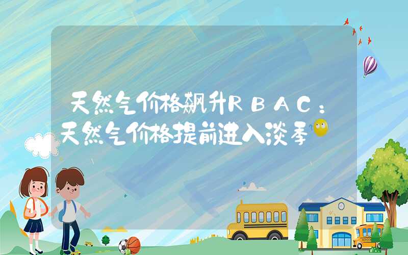 天然气价格飙升RBAC：天然气价格提前进入淡季